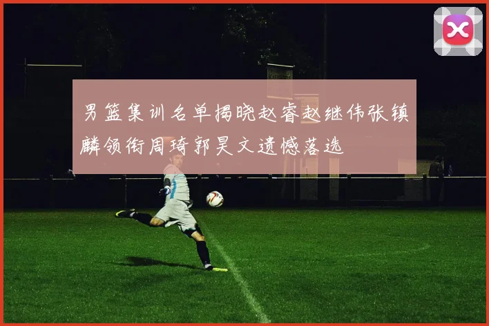 男篮集训名单揭晓赵睿赵继伟张镇麟领衔周琦郭昊文遗憾落选