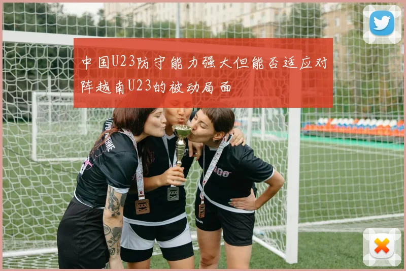 中国U23防守能力强大但能否适应对阵越南U23的被动局面