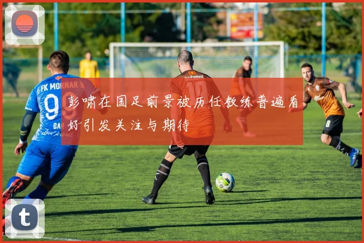 彭啸在国足前景被历任教练普遍看好引发关注与期待