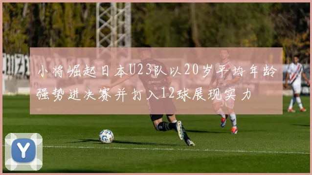 小将崛起日本U23队以20岁平均年龄强势进决赛并打入12球展现实力