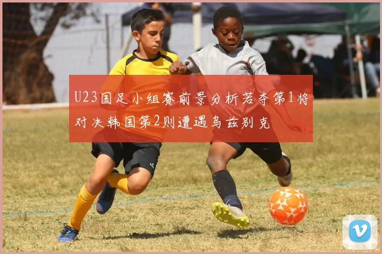 U23国足小组赛前景分析若夺第1将对决韩国第2则遭遇乌兹别克