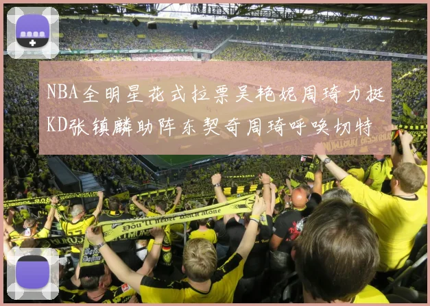 NBA全明星花式拉票吴艳妮周琦力挺KD张镇麟助阵东契奇周琦呼唤切特共襄盛举