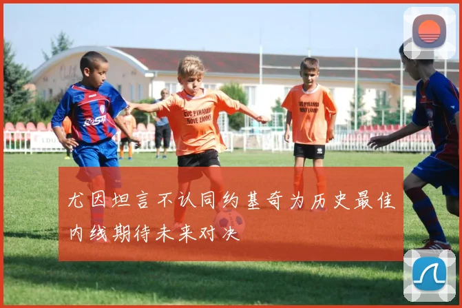 尤因坦言不认同约基奇为历史最佳内线期待未来对决