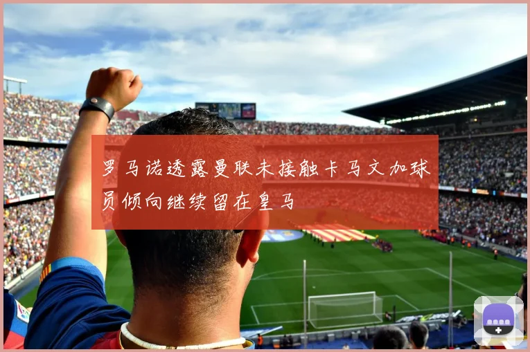 罗马诺透露曼联未接触卡马文加球员倾向继续留在皇马
